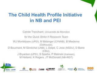 The Child Health Profile Initiative
in NB and PEI
Carole Tranchant, Université de Moncton
for the Quick Strike II Research Team
WJ Montelpare (UPEI), M Bélanger (CFMNB), B Miedema
(Dalhousie),
D Bouchard, M Sénéchal (UNB), L Dalpé, C Jose (MSSU), D Barre
(CBU),
J Bryanton (UPEI), S Sparks, P Malinski (trainees),
M Holland, K Rogers, JT McDonald (NB-IRDT)
 