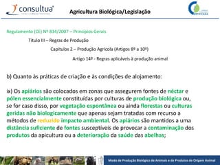 Modo de Produção Biológico de Animais e de Produtos de Origem Animal
Agricultura Biológica/Legislação
Regulamento (CE) Nº 834/2007 – Princípios Gerais
Título III – Regras de Produção
Capítulos 2 – Produção Agrícola (Artigos 8º a 10º)
Artigo 14º - Regras aplicáveis à produção animal
b) Quanto às práticas de criação e às condições de alojamento:
ix) Os apiários são colocados em zonas que assegurem fontes de néctar e
pólen essencialmente constituídas por culturas de produção biológica ou,
se for caso disso, por vegetação espontânea ou ainda florestas ou culturas
geridas não biologicamente que apenas sejam tratadas com recurso a
métodos de reduzido impacto ambiental. Os apiários são mantidos a uma
distância suficiente de fontes susceptíveis de provocar a contaminação dos
produtos da apicultura ou a deterioração da saúde das abelhas;
 