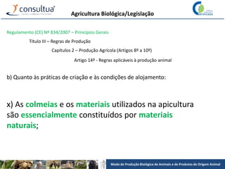 Modo de Produção Biológico de Animais e de Produtos de Origem Animal
Agricultura Biológica/Legislação
Regulamento (CE) Nº 834/2007 – Princípios Gerais
Título III – Regras de Produção
Capítulos 2 – Produção Agrícola (Artigos 8º a 10º)
Artigo 14º - Regras aplicáveis à produção animal
b) Quanto às práticas de criação e às condições de alojamento:
x) As colmeias e os materiais utilizados na apicultura
são essencialmente constituídos por materiais
naturais;
 