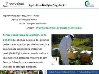 Modo de Produção Biológico de Animais e de Produtos de Origem Animal
Agricultura Biológica/Legislação
Regulamento (CE) nº 889/2008 – Título II
Capítulo 2 – Produção Animal
Secção 1 – Origem dos animais
Artigo 9º - Origem dos animais de criação não biológica
5. Para a renovação dos apiários, 10 %,
por ano, das abelhas-mestras e dos enxames
podem ser substituídos por abelhas-mestras e
enxames não biológicos na unidade de
produção biológica, desde que tais abelhas e
enxames sejam colocados em colmeias com
favos ou folhas de cera provenientes de
unidades de produção biológicas.
 