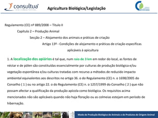 Modo de Produção Biológico de Animais e de Produtos de Origem Animal
Agricultura Biológica/Legislação
Regulamento (CE) nº 889/2008 – Título II
Capítulo 2 – Produção Animal
Secção 2 – Alojamento dos animais e práticas de criação
Artigo 13º - Condições de alojamento e práticas de criação especificas
aplicáveis à apicultura
1. A localização dos apiários é tal que, num raio de 3 km em redor do local, as fontes de
néctar e de pólen são constituídas essencialmente por culturas de produção biológica e/ou
vegetação espontânea e/ou culturas tratadas com recurso a métodos de reduzido impacto
ambiental equivalentes aos descritos no artigo 36. o do Regulamento (CE) n. o 1698/2005 do
Conselho ( 1 ) ou no artigo 22. o do Regulamento (CE) n. o 1257/1999 do Conselho ( 2 ) que não
possam afectar a qualificação da produção apícola como biológica. Os requisitos acima
mencionados não são aplicáveis quando não haja floração ou as colmeias estejam em período de
hibernação.
 