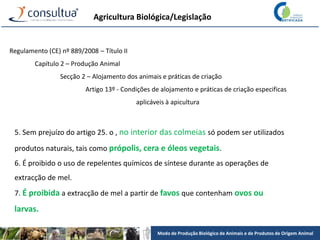 Modo de Produção Biológico de Animais e de Produtos de Origem Animal
Agricultura Biológica/Legislação
Regulamento (CE) nº 889/2008 – Título II
Capítulo 2 – Produção Animal
Secção 2 – Alojamento dos animais e práticas de criação
Artigo 13º - Condições de alojamento e práticas de criação especificas
aplicáveis à apicultura
5. Sem prejuízo do artigo 25. o , no interior das colmeias só podem ser utilizados
produtos naturais, tais como própolis, cera e óleos vegetais.
6. É proibido o uso de repelentes químicos de síntese durante as operações de
extracção de mel.
7. É proibida a extracção de mel a partir de favos que contenham ovos ou
larvas.
 