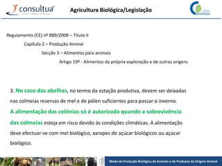 Modo de Produção Biológico de Animais e de Produtos de Origem Animal
Agricultura Biológica/Legislação
Regulamento (CE) nº 889/2008 – Título II
Capítulo 2 – Produção Animal
Secção 3 – Alimentos para animais
Artigo 19º - Alimentos da própria exploração e de outras origens
3. No caso das abelhas, no termo da estação produtiva, devem ser deixadas
nas colmeias reservas de mel e de pólen suficientes para passar o inverno.
A alimentação das colónias só é autorizada quando a sobrevivência
das colmeias esteja em risco devido às condições climáticas. A alimentação
deve efectuar-se com mel biológico, xaropes de açúcar biológicos ou açúcar
biológico.
 