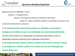 Modo de Produção Biológico de Animais e de Produtos de Origem Animal
Agricultura Biológica/Legislação
Regulamento (CE) nº 889/2008 – Título II
Capítulo 2 – Produção Animal
Secção 4 –Prevenção das doenças e tratamentos veterinários
Artigo 25º - Regras específicas aplicáveis à prevenção das doenças e aos
tratamentos veterinários em apicultura
5. Os medicamentos veterinários podem ser utilizados na apicultura
biológica na medida em que a sua utilização seja autorizada pelo Estado-
Membro de acordo com as disposições comunitárias pertinentes ou com as
disposições nacionais conformes com a legislação comunitária.
6. Os ácidos fórmico, láctico, acético e oxálico, bem como o mentol, o timol,
o eucaliptol ou a cânfora, podem ser usados em caso de infestação por
Varroa destructor.
 