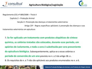 Modo de Produção Biológico de Animais e de Produtos de Origem Animal
Agricultura Biológica/Legislação
Regulamento (CE) nº 889/2008 – Título II
Capítulo 2 – Produção Animal
Secção 4 –Prevenção das doenças e tratamentos veterinários
Artigo 25º - Regras específicas aplicáveis à prevenção das doenças e aos
tratamentos veterinários em apicultura
7. Se for aplicado um tratamento com produtos alopáticos de síntese
química, as colónias tratadas são colocadas, durante esse período, em
apiários de isolamento, e toda a cera é substituída por cera proveniente
da apicultura biológica. Subsequentemente, aplica-se a essas colónias o
período de conversão de um ano previsto no n. o 3 do artigo 38. o .
8. Os requisitos do n. o 7 não são aplicáveis aos produtos enumerados no n. o 6.
 