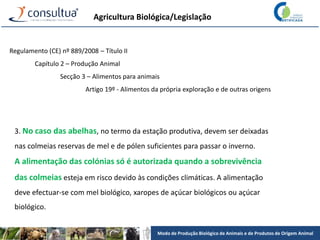 Modo de Produção Biológico de Animais e de Produtos de Origem Animal
Agricultura Biológica/Legislação
Regulamento (CE) nº 889/2008 – Título II
Capítulo 2 – Produção Animal
Secção 3 – Alimentos para animais
Artigo 19º - Alimentos da própria exploração e de outras origens
3. No caso das abelhas, no termo da estação produtiva, devem ser deixadas
nas colmeias reservas de mel e de pólen suficientes para passar o inverno.
A alimentação das colónias só é autorizada quando a sobrevivência
das colmeias esteja em risco devido às condições climáticas. A alimentação
deve efectuar-se com mel biológico, xaropes de açúcar biológicos ou açúcar
biológico.
 