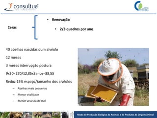 Modo de Produção Biológico de Animais e de Produtos de Origem Animal
Ceras
• Renovação
• 2/3 quadros por ano
40 abelhas nascidas dum alvéolo
12 meses
3 meses interrupção postura
9x30=270/12,85x3anos=38,55
Reduz 15% espaço/tamanho dos alvéolos
– Abelhas mais pequenas
– Menor vitalidade
– Menor vesicula de mel
 