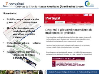 Modo de Produção Biológico de Animais e de Produtos de Origem Animal
Doenças da Criação - Loque Americana (Paenibacilus larvae)
Cloranfenicol:
• Proibido porque provoca lesões
graves na medula óssea
• Alterações importantes na
produção de glóbulos
vermelhos, leucócitos
e plaquetas
• Efeitos tóxicos sobre o sistema
nervoso
• Náuseas, vómitos, diarreia,
inflamação da língua
e prurido anal
 