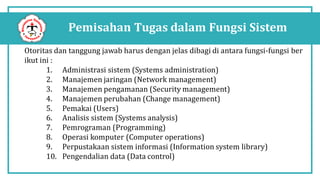 Pemisahan Tugas dalam Fungsi Sistem
Otoritas dan tanggung jawab harus dengan jelas dibagi di antara fungsi-fungsi ber
ikut ini :
1. Administrasi sistem (Systems administration)
2. Manajemen jaringan (Network management)
3. Manajemen pengamanan (Security management)
4. Manajemen perubahan (Change management)
5. Pemakai (Users)
6. Analisis sistem (Systems analysis)
7. Pemrograman (Programming)
8. Operasi komputer (Computer operations)
9. Perpustakaan sistem informasi (Information system library)
10. Pengendalian data (Data control)
 