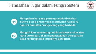 Pemisahan Tugas dalam Fungsi Sistem
Merupakan hal yang penting untuk diketahui
bahwa orang-orang yang melakukan fungsi-fu
ngsi ini haruslah orang-orang yang berbeda.
Mengizinkan seseorang untuk melakukan dua atau
lebih pekerjaan, akan menghadapkan perusahaan
pada kemungkinan terjadinya penipuan.
01
02
 