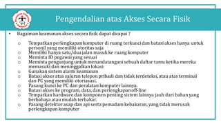 Pengendalian atas Akses Secara Fisik
• Bagaiman keamanan akses secara fisik dapat dicapai ?
o Tempatkan perlengkapankomputer di ruang terkuncidan batasi akses hanya untuk
personil yang memiliki otoritas saja
o Memiliki hanya satu/dua jalan masuk ke ruang komputer
o Meminta ID pegawai yang sesuai
o Meminta pengunjung untuk menandatanganisebuah daftar tamu ketika mereka
memasuki dan meninggalkan lokasi
o Gunakan sistem alarm keamanan
o Batasi akses atas saluran telepon pribadi dan tidak terdeteksi,atau atas terminal
dan PC yang memiliki otoriasasi.
o Pasang kunci ke PC dan peralatan komputer lainnya.
o Batasi akses ke program, data, dan perlengkapanoff-line
o Tempatkan hardware dan komponen penting sistem lainnya jauh dari bahan yang
berbahaya atau mudah terbakar.
o Pasang detektorasap dan api serta pemadam kebakaran, yang tidak merusak
perlengkapan komputer
 