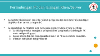 Perlindungan PC dan Jaringan Klien/Server
• Banyak kebijakan dan prosedur untuk pengendalian komputer utama dapat
diaplikasikan untuk jaringan PC.
• Pengendalian berikut ini juga merupakan pengendalian yang penting:
o Latihlah pemakai mengenai pengendalian yang berkaitan dengan PC
serta arti pentingnya.
o Batasi akses dengan menggunakan kunci di PC dan apabila mungkin.
o Buatlah kebijakan dan prosedur.
 