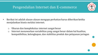 Pengendalian Internet dan E-commerce
• Berikut ini adalah alasan-alasan mengapa perhatian harus diberikan ketika
menjalankan bisnis melalui internet.
o Ukuran dan kompleksitas internet sangat besar
o Internet menawarkan variabilitas yang sangat besar dalam hal kualitas,
kompatibilitas, kelengkapan, dan stabilitas produk dan pelayanan jaringan
 