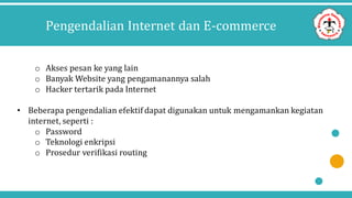 Pengendalian Internet dan E-commerce
o Akses pesan ke yang lain
o Banyak Website yang pengamanannya salah
o Hacker tertarik pada Internet
• Beberapa pengendalian efektif dapat digunakan untuk mengamankan kegiatan
internet, seperti :
o Password
o Teknologi enkripsi
o Prosedur verifikasi routing
 