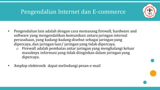 Pengendalian Internet dan E-commerce
• Pengendalian lain adalah dengan cara memasang firewall, hardware and
software yang mengendalikan komunikasi antara jaringan internal
perusahaan, yang kadang-kadang disebut sebagai jaringan yang
dipercaya, dan jaringan luar/ jaringan yang tidak dipercaya.
o Firewall adalah pembatas antar jaringan yang menghalangi keluar
masuknya informasi yang tidak diinginkan dalam jaringan yang
dipercaya.
• Amplop elektronik dapat melindungi pesan e-mail
 