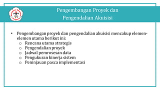 Pengembangan Proyek dan
Pengendalian Akuisisi
• Pengembanganproyek dan pengendalianakuisisi mencakupelemen-
elemen utama berikut ini:
o Rencana utama strategis
o Pengendalianproyek
o Jadwal pemrosesan data
o Pengukuran kinerja sistem
o Peninjauan pasca implementasi
 