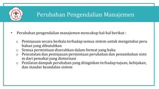 Perubahan Pengendalian Manajemen
• Perubahan pengendalian manajemen mencakup hal-hal berikut :
o Peninjauan secara berkala terhadap semua sistem untuk mengetahui peru
bahan yang dibutuhkan
o Semua permintaan diserahkan dalam format yang baku
o Pencatatan dan peninjauan permintaan perubahan dan penambahan siste
m dari pemakai yang diotorisasi
o Penilaian dampak perubahan yang diinginkan terhadap tujuan, kebijakan,
dan standar keandalan sistem
 