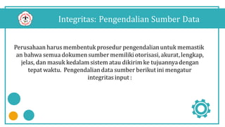 Integritas: Pengendalian Sumber Data
Perusahaan harus membentuk prosedur pengendalianuntuk memastik
an bahwa semua dokumen sumber memilikiotorisasi, akurat,lengkap,
jelas, dan masuk kedalam sistem atau dikirimke tujuannyadengan
tepat waktu. Pengendaliandata sumber berikut ini mengatur
integritasinput :
 