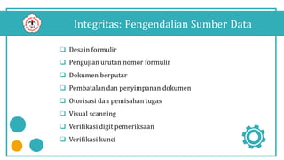 Integritas: Pengendalian Sumber Data
 Desain formulir
 Pengujian urutan nomor formulir
 Dokumen berputar
 Pembatalan dan penyimpanan dokumen
 Otorisasi dan pemisahan tugas
 Visual scanning
 Verifikasi digit pemeriksaan
 Verifikasi kunci
 