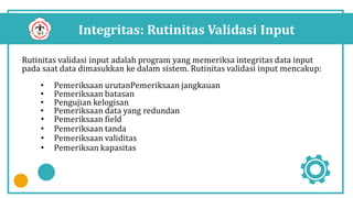 Integritas: Rutinitas Validasi Input
Rutinitas validasi input adalah program yang memeriksa integritas data input
pada saat data dimasukkan ke dalam sistem. Rutinitas validasi input mencakup:
• Pemeriksaan urutanPemeriksaan jangkauan
• Pemeriksaan batasan
• Pengujian kelogisan
• Pemeriksaan data yang redundan
• Pemeriksaan field
• Pemeriksaan tanda
• Pemeriksaan validitas
• Pemeriksan kapasitas
 