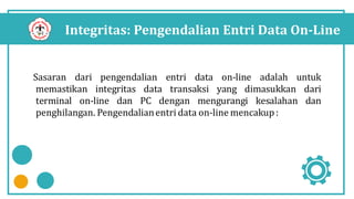 Integritas: Pengendalian Entri Data On-Line
Sasaran dari pengendalian entri data on-line adalah untuk
memastikan integritas data transaksi yang dimasukkan dari
terminal on-line dan PC dengan mengurangi kesalahan dan
penghilangan. Pengendalianentri data on-line mencakup:
 