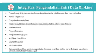 Integritas: Pengendalian Entri Data On-Line
• Pemeriksaan field, batasan, jangkauan,kelogisan,tanda, validitas, dan data yang redundan
• Nomor ID pemakai
• Pengujian kompatibilitas
• Jika memungkinkan,sistem harus memasukkan data transaksi secara otomatis
• Pemberitahuan
• Prapemformatan
• Pengujian kelengkapan
• Verifikasi closed-loop
• Catatan transaksi
• Pesan kesalahan
• Data yang dibutuhkan untuk mereproduksidokumenentri data on-line harus disimpan seperlunya
untuk memenuhipersyaratan legal
 