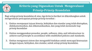 Kriteria yang Digunakan Untuk Mengevaluasi
Prinsip-Prinsip Keandalan
Bagi setiap prinsip keandalan di atas, tiga kriteria berikut ini dikembangkan untuk
mengevaluasi pencapaian prinsip-prinsip tersebut :
1. Entitas mempunyai tujuan kinerja, kebijakan dan standar yang telah ditetapkan,
didokumentasikan, dan dikomunikasikan, dan yang telah memenuhi tiap
prinsip keandalan
2. Entitas menggunakan prosedur, people, software, data, and infrastructure to
achieve each principle in accordance with established policies and standards.
3. Entitas mengawasi sistem dan mengambil tindakan untuk mencapai kesesuaian
dengan tujuan, kebijakan, dan standar, untuk setiap prinsip keandalan.
 
