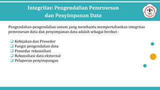 Integritas: Pengendalian Pemrosesan
dan Penyimpanan Data
Pengendalian-pengendalian umum yang membantu mempertahankan integritas
pemrosesan data dan penyimpanan data adalah sebagai berikut :
 Kebijakan dan Prosedur
 Fungsi pengendalian data
 Prosedur rekonsiliasi
 Rekonsiliasi data eksternal
 Pelaporan penyimpangan
 