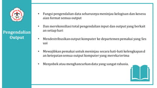 Pengendalian
Output
• Fungsi pengendalian data seharusnya meninjau kelogisan dan kesesu
aian format semua output
• Dan merekonsiliasi total pengendalian input dan output yang berkait
an setiap hari
• Mendestribusikanoutput komputer ke departemenpemakai yang Ses
uai
• Mewajibkan pemakai untuk meninjau secara hati-hati kelengkapand
an ketepatansemua output komputer yang mereka terima
• Menyobek atau menghancurkandata yang sangat rahasia.
 