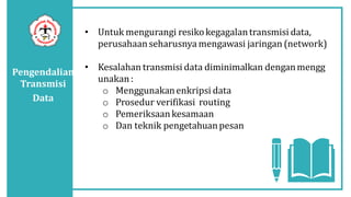 Pengendalian
Transmisi
Data
• Untuk mengurangi resikokegagalantransmisi data,
perusahaanseharusnya mengawasi jaringan (network)
• Kesalahan transmisi data diminimalkan denganmengg
unakan:
o Menggunakanenkripsi data
o Prosedur verifikasi routing
o Pemeriksaankesamaan
o Dan teknik pengetahuanpesan
 