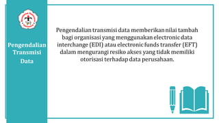 Pengendalian
Transmisi
Data
Pengendaliantransmisi data memberikannilai tambah
bagi organisasi yang menggunakanelectronicdata
interchange (EDI) atau electronicfunds transfer (EFT)
dalam mengurangiresiko akses yang tidak memiliki
otorisasi terhadapdata perusahaan.
 