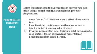 Pengendalian
Transmisi
Data
Dalam lingkungan seperti ini, pengendalian internal yang baik
dapat dicapai dengan menggunakan sejumlah prosedur
pengendalian:
1. Akses fisik ke fasilitas network harus dikendalikan secara
ketat.
2. Identifikasi elektronik harus diwajibkan untuk semua
terminal network yang memiliki otorisasi.
3. Prosedur pengendalian akses logis yang ketat merupakan hal
yang penting, dengan password dan nomor telepon
penghubungdiubah secara berkala..
 
