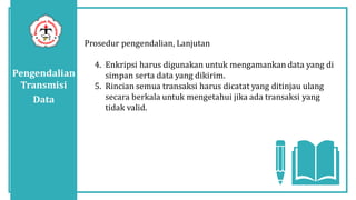 Pengendalian
Transmisi
Data
Prosedur pengendalian, Lanjutan
4. Enkripsi harus digunakan untuk mengamankan data yang di
simpan serta data yang dikirim.
5. Rincian semua transaksi harus dicatat yang ditinjau ulang
secara berkala untuk mengetahui jika ada transaksi yang
tidak valid.
 