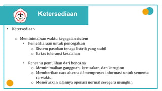 Ketersediaan
• Ketersediaan
o Meminimalkan waktu kegagalan sistem
• Pemeliharaan untuk pencegahan
o Sistem pasokan tenaga listrik yang stabil
o Batas toleransi kesalahan
• Rencana pemulihan dari bencana
o Meminimalkan gangguan, kerusakan, dan kerugian
o Memberikan cara alternatif memproses informasi untuk sementa
ra waktu
o Meneruskan jalannya operasi normal sesegera mungkin
 