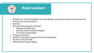 Ketersediaan
o Melatih dan memperkenalkan personil dengan operasi perusahaan secara darurat.
o Prioritas proses pemulihan
o Jaminan
o Data dan file program cadangan
• Pengaman elektronis
• Konsep rekonstruksibertingkat
• Prosedur pengulangan
o Penugasan khusus
o Fasilitas cadangan komputer dan telekomunikasi
o Uji dan revisi periodik
o Dokumentasiyang lengkap
 