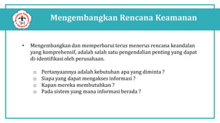 Mengembangkan Rencana Keamanan
• Mengembangkan dan memperbarui terus menerus rencana keandalan
yang komprehensif, adalah salah satu pengendalian penting yang dapat
di-identifikasi oleh perusahaan.
o Pertanyaannya adalah kebutuhan apa yang diminta ?
o Siapa yang dapat mengakses informasi ?
o Kapan mereka membutuhkan ?
o Pada sistem yang mana informasi berada ?
 