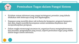 Pemisahan Tugas dalam Fungsi Sistem
• Di dalam sistem informasi yang sangat terintegrasi, prosedur yang dahulu
dilakukan oleh beberapa orang, kini digabungkan.
• Siapapun yang memiliki akses tak terbatas ke komputer, program komputer,
dan data, dapat memiliki kesempatan untuk melakukan kejahatan dan
menyembunyikan penipuan.
• Dalam rangka memerangi ancaman ini, organisasi harus mengimplementasi-
kan prosedur pengendalian yang sesuai, seperti pemisahan tugas yang efektif
dalam fungsi sistem informasi.
 