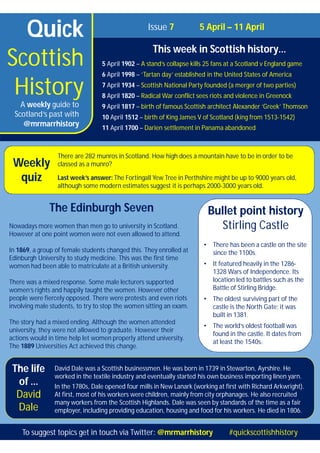 Quick
Scottish
History
Issue 7 5 April – 11 April
This week in Scottish history…
5 April 1902 – A stand’s collapse kills 25 fans at a Scotland v England game
6 April 1998 – ‘Tartan day’ established in the United States of America
7 April 1934 – Scottish National Party founded (a merger of two parties)
8 April 1820 – Radical War conflict sees riots and violence in Greenock
9 April 1817 – birth of famous Scottish architect Alexander ‘Greek’ Thomson
10 April 1512 – birth of King James V of Scotland (king from 1513-1542)
11 April 1700 – Darien settlement in Panama abandoned
A weekly guide to
Scotland’s past with
@mrmarrhistory
There are 282 munros in Scotland. How high does a mountain have to be in order to be
classed as a munro?
Last week’s answer: The Fortingall Yew Tree in Perthshire might be up to 9000 years old,
although some modern estimates suggest it is perhaps 2000-3000 years old.
The life
of …
David
Dale
The Edinburgh Seven
Nowadays more women than men go to university in Scotland.
However at one point women were not even allowed to attend.
In 1869, a group of female students changed this. They enrolled at
Edinburgh University to study medicine. This was the first time
women had been able to matriculate at a British university.
There was a mixed response. Some male lecturers supported
women’s rights and happily taught the women. However other
people were fiercely opposed. There were protests and even riots
involving male students, to try to stop the women sitting an exam.
The story had a mixed ending. Although the women attended
university, they were not allowed to graduate. However their
actions would in time help let women properly attend university.
The 1889 Universities Act achieved this change.
To suggest topics get in touch via Twitter: @mrmarrhistory #quickscottishhistory
Weekly
quiz
David Dale was a Scottish businessmen. He was born in 1739 in Stewarton, Ayrshire. He
worked in the textile industry and eventually started his own business importing linen yarn.
In the 1780s, Dale opened four mills in New Lanark (working at first with Richard Arkwright).
At first, most of his workers were children, mainly from city orphanages. He also recruited
many workers from the Scottish Highlands. Dale was seen by standards of the time as a fair
employer, including providing education, housing and food for his workers. He died in 1806.
Bullet point history
Stirling Castle
• There has been a castle on the site
since the 1100s.
• It featured heavily in the 1286-
1328 Wars of Independence. Its
location led to battles such as the
Battle of Stirling Bridge.
• The oldest surviving part of the
castle is the North Gate; it was
built in 1381.
• The world’s oldest football was
found in the castle. It dates from
at least the 1540s.
 