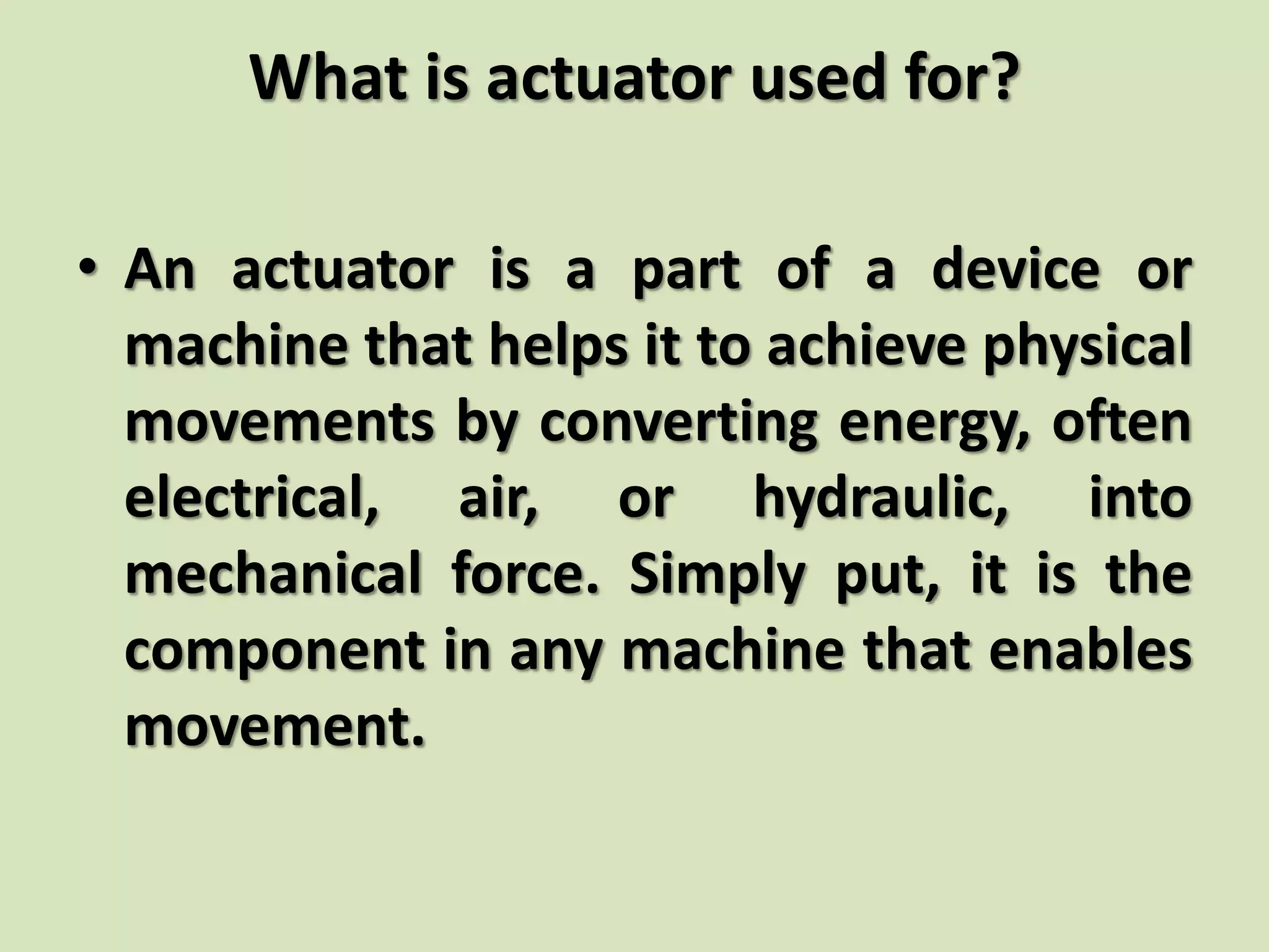What is actuator used for?
• An actuator is a part of a device or
machine that helps it to achieve physical
movements by converting energy, often
electrical, air, or hydraulic, into
mechanical force. Simply put, it is the
component in any machine that enables
movement.
 