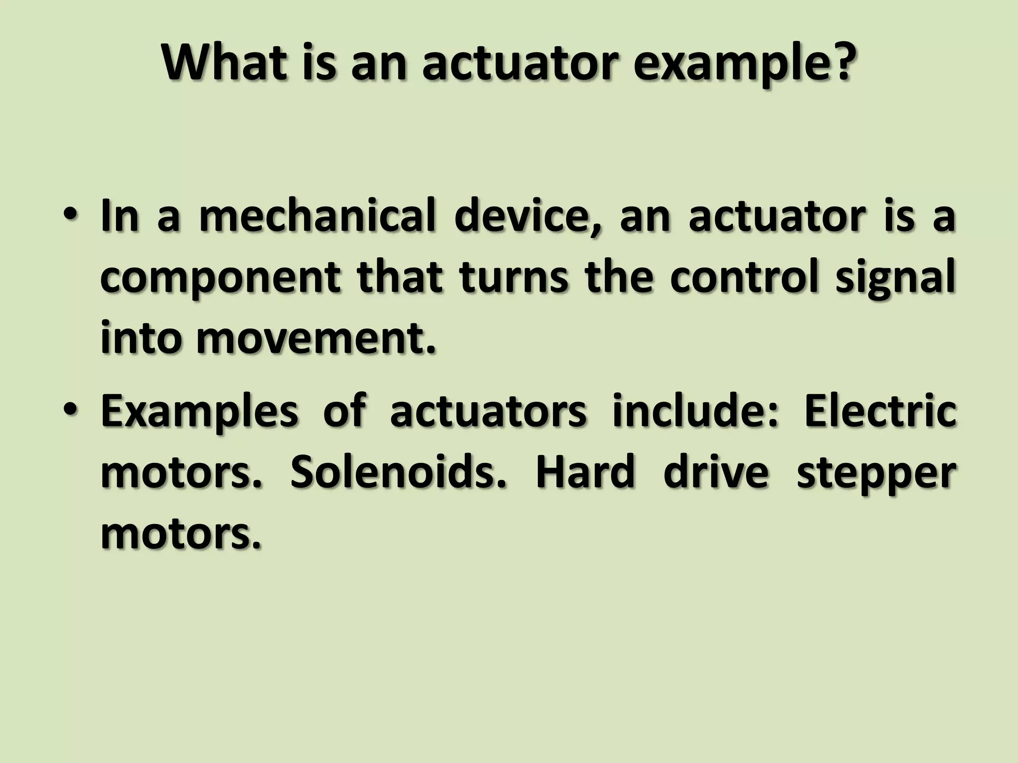 What is an actuator example?
• In a mechanical device, an actuator is a
component that turns the control signal
into movement.
• Examples of actuators include: Electric
motors. Solenoids. Hard drive stepper
motors.
 