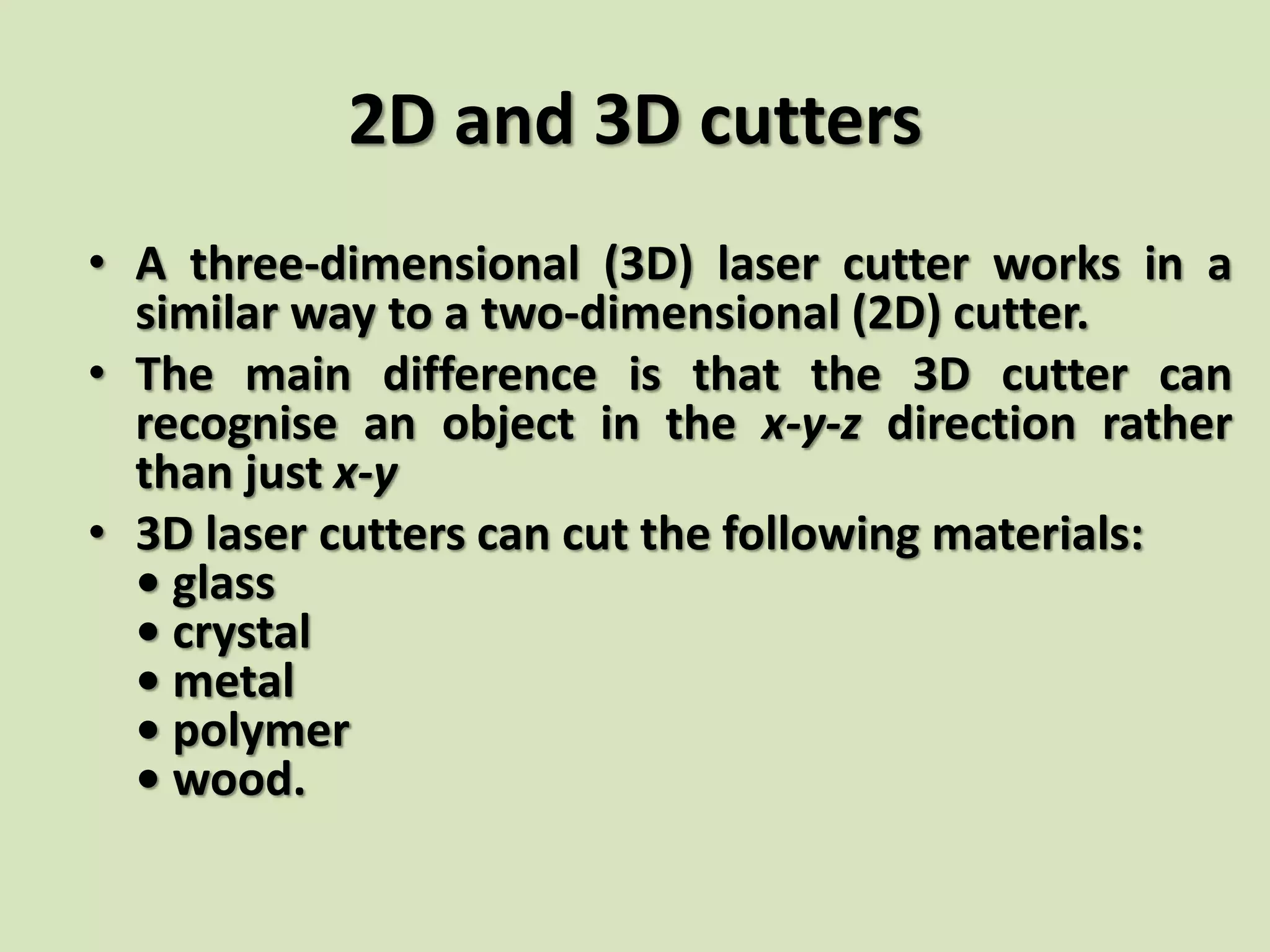 2D and 3D cutters
• A three-dimensional (3D) laser cutter works in a
similar way to a two-dimensional (2D) cutter.
• The main difference is that the 3D cutter can
recognise an object in the x-y-z direction rather
than just x-y
• 3D laser cutters can cut the following materials:
• glass
• crystal
• metal
• polymer
• wood.
 