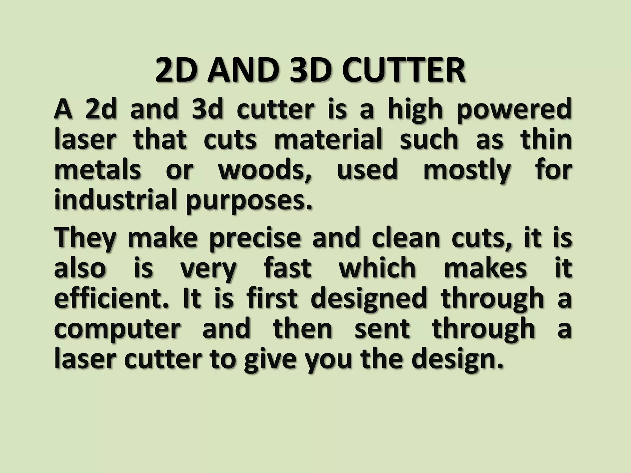 2D AND 3D CUTTER
A 2d and 3d cutter is a high powered
laser that cuts material such as thin
metals or woods, used mostly for
industrial purposes.
They make precise and clean cuts, it is
also is very fast which makes it
efficient. It is first designed through a
computer and then sent through a
laser cutter to give you the design.
 