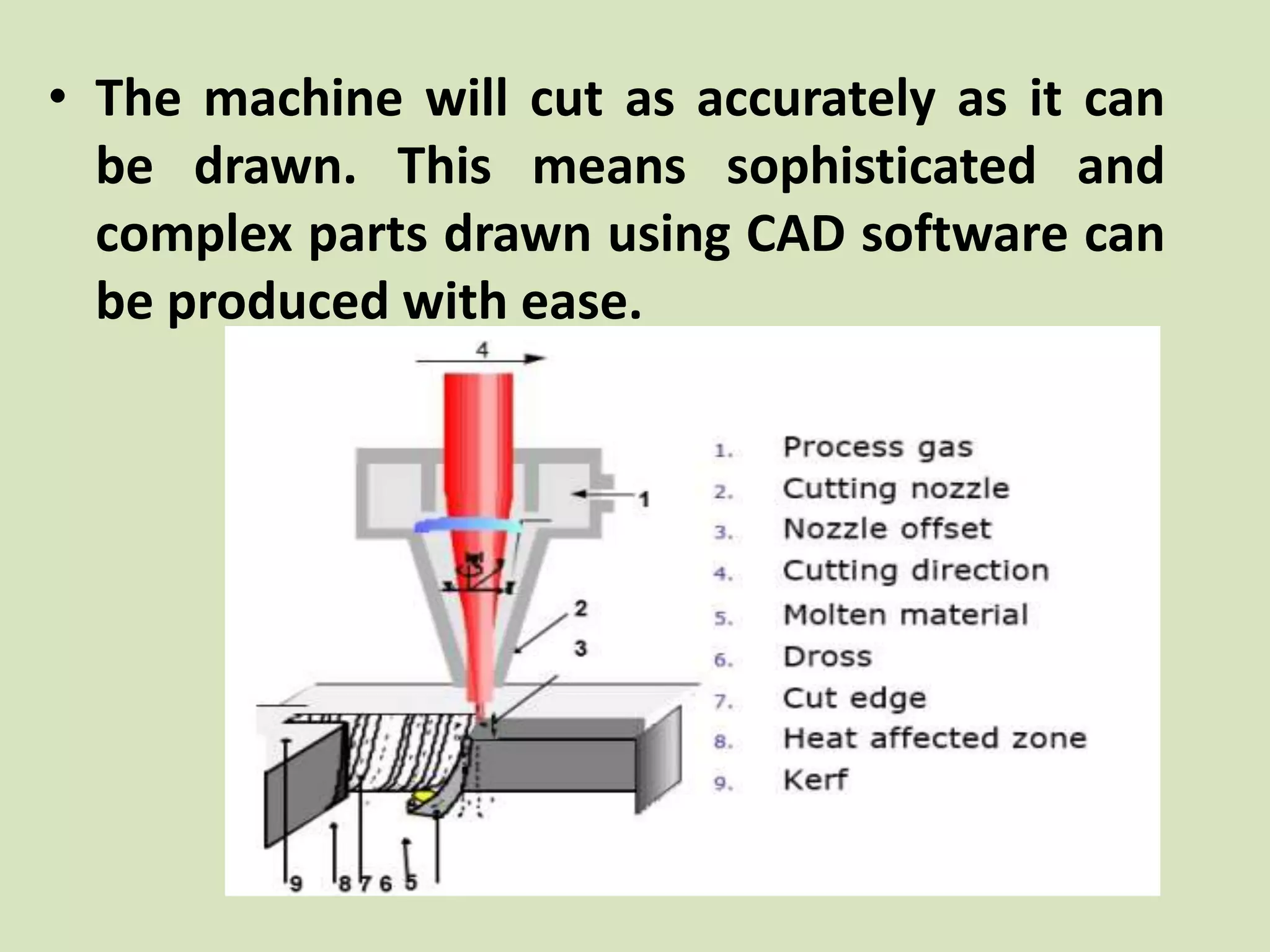 • The machine will cut as accurately as it can
be drawn. This means sophisticated and
complex parts drawn using CAD software can
be produced with ease.
 