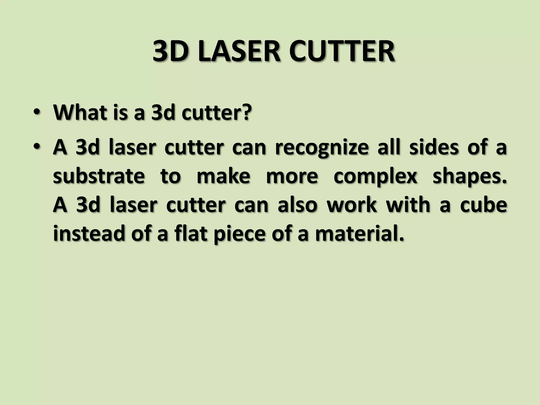 3D LASER CUTTER
• What is a 3d cutter?
• A 3d laser cutter can recognize all sides of a
substrate to make more complex shapes.
A 3d laser cutter can also work with a cube
instead of a flat piece of a material.
 