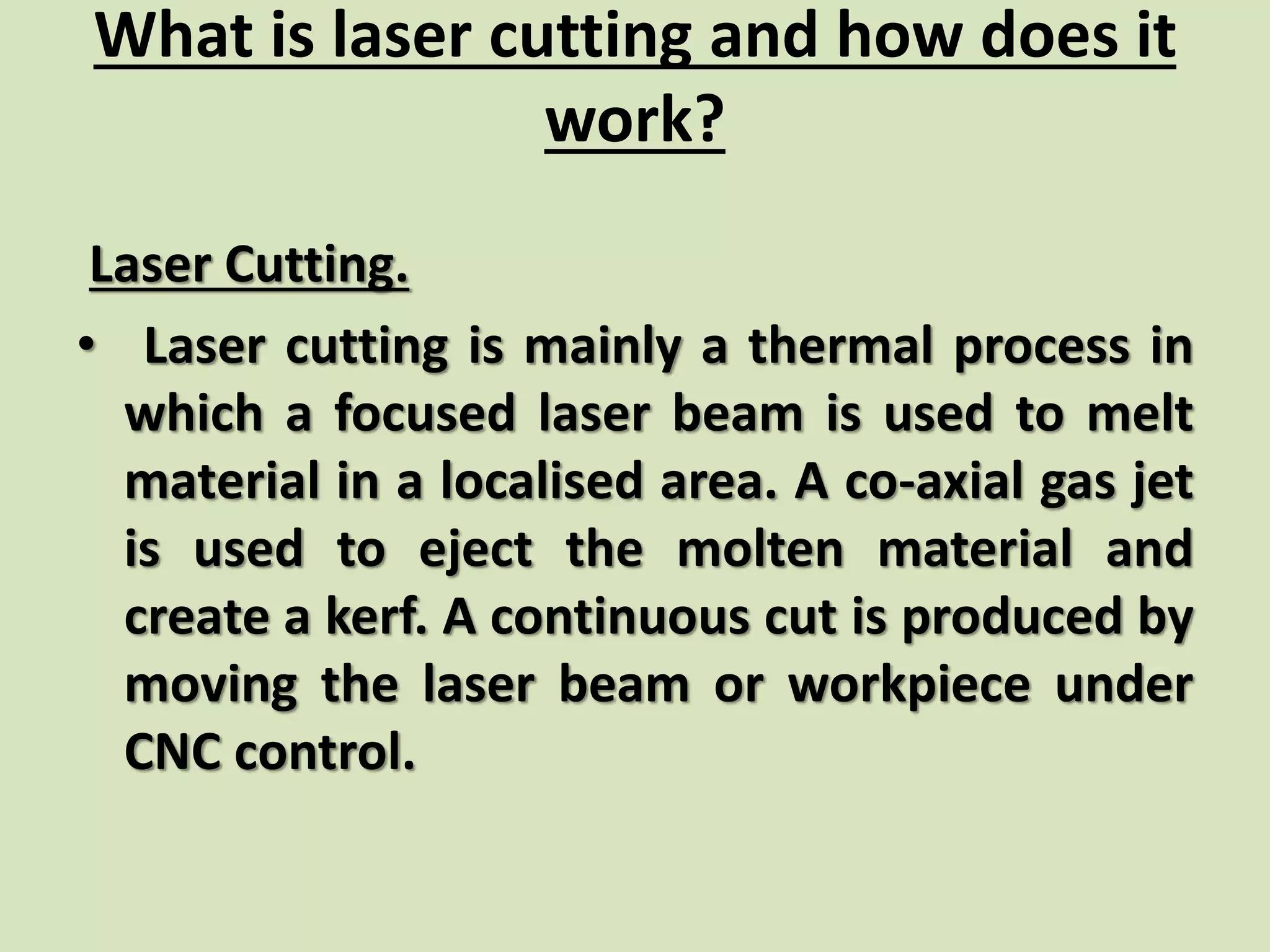What is laser cutting and how does it
work?
Laser Cutting.
• Laser cutting is mainly a thermal process in
which a focused laser beam is used to melt
material in a localised area. A co-axial gas jet
is used to eject the molten material and
create a kerf. A continuous cut is produced by
moving the laser beam or workpiece under
CNC control.
 