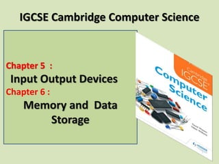 Chapter 5 :
Input Output Devices
Chapter 6 :
Memory and Data
Storage
IGCSE Cambridge Computer Science
 