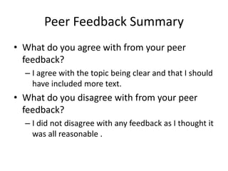 Peer Feedback Summary
• What do you agree with from your peer
feedback?
– I agree with the topic being clear and that I should
have included more text.
• What do you disagree with from your peer
feedback?
– I did not disagree with any feedback as I thought it
was all reasonable .
 