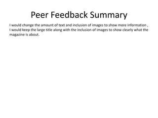 Peer Feedback Summary
I would change the amount of text and inclusion of images to show more information ,
I would keep the large title along with the inclusion of images to show clearly what the
magazine is about.
 