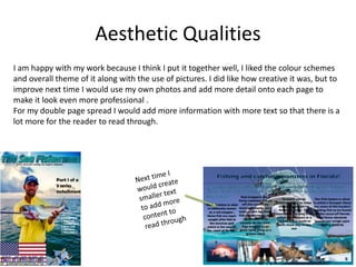 Aesthetic Qualities
I am happy with my work because I think I put it together well, I liked the colour schemes
and overall theme of it along with the use of pictures. I did like how creative it was, but to
improve next time I would use my own photos and add more detail onto each page to
make it look even more professional .
For my double page spread I would add more information with more text so that there is a
lot more for the reader to read through.
 