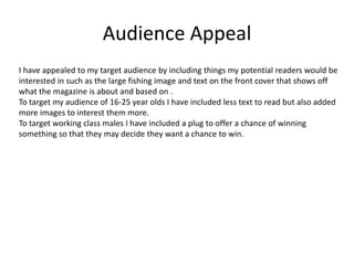 Audience Appeal
I have appealed to my target audience by including things my potential readers would be
interested in such as the large fishing image and text on the front cover that shows off
what the magazine is about and based on .
To target my audience of 16-25 year olds I have included less text to read but also added
more images to interest them more.
To target working class males I have included a plug to offer a chance of winning
something so that they may decide they want a chance to win.
 